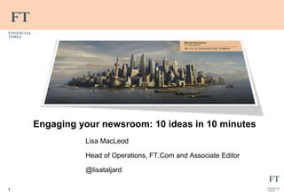 1 
Engaging your newsroom: 10 ideas in 10 minutes 
Lisa MacLeod 
Head of Operations, FT.Com and Associate Editor 
@lisataljard 
 