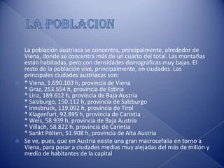 LA POBLACIONLa población austriaca se concentra, principalmente, alrededor de Viena, donde se concentra más de un cuarto del total. Las montañas están habitadas, pero con densidades demográficas muy bajas. El resto de la población vive, principalmente, en ciudades. Las principales ciudades austriacas son: * Viena, 1.690.103 h, provincia de Viena* Graz, 253.554 h, provincia de Estiria* Linz, 189.612 h, provincia de Baja Austria* Salzburgo, 150.112 h, provincia de Salzburgo* Innsbruck, 119.092 h, provincia de Tirol* Klagenfurt, 92.895 h, provincia de Carintia* Wels, 58.939 h, provincia de Baja Austria* Villach, 58.822 h, provincia de Carintia* Sankt Pölten, 51.908 h, provincia de Alta AustriaSe ve, pues, que en Austria existe una gran macrocefalia en torno a Viena, para pasar a ciudades medias muy alejadas del más de millón y medio de habitantes de la capital