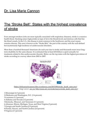 Dr. Lisa Marie Cannon
The ‘Stroke Belt’: States with the highest prevalence
of stroke
Even amongst smokers (who are more typically associated with respiratory diseases), stroke is a massive
health threat. Smoking raises triglycerides (a type of fat in the blood) levels and destroys cells that line
the blood vessels. In the U.S., this disease is most common in the Southwest, and the exact reason
remains obscure. This area is known as the “Stroke Belt,” the part of the country with the well-deﬁned
but mysteriously high incidence of cardiovascular disorders.
More than a hundred thousand Americans die each year due to stroke and thousands more incur long-
term disability for the same disease. It is estimated that at least $34 billion is spent annually for
treatments related to this cardiovascular disorder. Below are the top states with the highest prevalence of
stroke according to a survey taken from 2002 to 2007:
(h ps://drlisamariecannon.ﬁles.wordpress.com/2015/08/stroke_death_rates.png)
Image source: cdc.gov (h p://www.cdc.gov/stroke/images/stroke_death_rates.png)
1.Mississippi (4.3 percent)
2.Oklahoma and Washington, D.C. (3.4 percent)
3.Louisiana (3.3 percent)
4.Alabama and Nevada (3.2 percent)
5.Kentucky, Missouri, and Tennessee (3.1 percent)
6.Arkansas, Illinois, Michigan, Texas, and West Virginia (3 percent)
7.Georgia and South Carolina (2.9 percent)
8.Florida, Hawaii, and North Carolina (2.8 percent)
9.Virginia (2.7 percent)
 