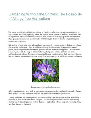 Gardening Without the Sniffles: The Possibility
of Allergy-free Horticulture
For many people who suﬀer from asthma or hay fever, allergens put a constant damper on
any outdoor activities, especially when the patient is susceptible to pollen, a ubiquitous part
of vegetation. This doesn’t mean, however, that asthmatic or allergic patients have to limit
their gardens to rockwork and concrete. With the right choice of plants, a hypoallergenic
garden can be grown.
It is logical to begin planning a hypoallergenic garden by choosing plants that do not rely on
the wind for pollination. This would immediately eliminate several popular choices for
plants, including many forms of trees, grasses, shrubs, and ﬂowering plants. All is not lost,
however, and with the help of a horticulturist, allergy and asthma patients can ﬁnd a
suﬃcient variety of non-ﬂowering or insect-pollinated plants to grace their gardens. Garden
layouts should prevent ﬂowers from being close to entryways or windows around bedrooms.
Image source: ﬁvestarlandscape.com
Allergic patients may also wish to reconsider many popular forms of garden mulch. Oyster-
shell, gravel, or other inorganic mulches are preferable to wood-chip mulches.
Timing and labor are also important. Grass should be kept really short and be mowed by a
member of the household with no allergies. Meanwhile, patients should avoid gardening
during windy days to prevent pollen. Because weeds often release huge amounts of pollen,
weeding should be frequent.
 