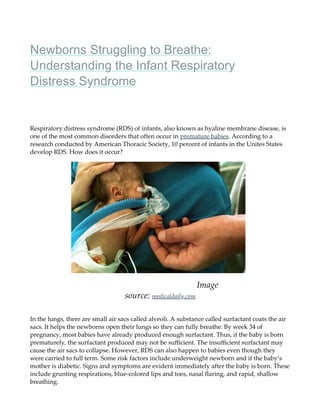 Newborns Struggling to Breathe:
Understanding the Infant Respiratory
Distress Syndrome
Respiratory distress syndrome (RDS) of infants, also known as hyaline membrane disease, is
one of the most common disorders that often occur in premature babies. According to a
research conducted by American Thoracic Society, 10 percent of infants in the Unites States
develop RDS. How does it occur?
Image
source: medicaldaily.com
In the lungs, there are small air sacs called alveoli. A substance called surfactant coats the air
sacs. It helps the newborns open their lungs so they can fully breathe. By week 34 of
pregnancy, most babies have already produced enough surfactant. Thus, if the baby is born
prematurely, the surfactant produced may not be suﬃcient. The insuﬃcient surfactant may
cause the air sacs to collapse. However, RDS can also happen to babies even though they
were carried to full term. Some risk factors include underweight newborn and if the baby’s
mother is diabetic. Signs and symptoms are evident immediately after the baby is born. These
include grunting respirations, blue-colored lips and toes, nasal ﬂaring, and rapid, shallow
breathing.
 