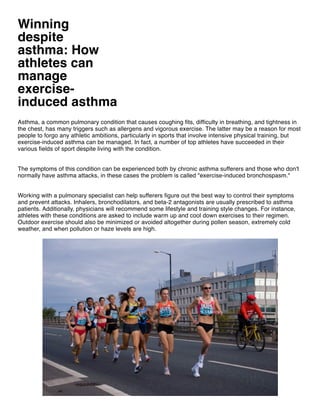 Winning
despite
asthma: How
athletes can
manage
exercise-
induced asthma
Asthma, a common pulmonary condition that causes coughing fits, difficulty in breathing, and tightness in
the chest, has many triggers such as allergens and vigorous exercise. The latter may be a reason for most
people to forgo any athletic ambitions, particularly in sports that involve intensive physical training, but
exercise-induced asthma can be managed. In fact, a number of top athletes have succeeded in their
various fields of sport despite living with the condition.
The symptoms of this condition can be experienced both by chronic asthma sufferers and those who don't
normally have asthma attacks, in these cases the problem is called "exercise-induced bronchospasm."
Working with a pulmonary specialist can help sufferers figure out the best way to control their symptoms
and prevent attacks. Inhalers, bronchodilators, and beta-2 antagonists are usually prescribed to asthma
patients. Additionally, physicians will recommend some lifestyle and training style changes. For instance,
athletes with these conditions are asked to include warm up and cool down exercises to their regimen.
Outdoor exercise should also be minimized or avoided altogether during pollen season, extremely cold
weather, and when pollution or haze levels are high.
 