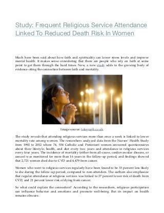 Study: Frequent Religious Service Attendance
Linked To Reduced Death Risk In Women
Much have been said about how faith and spirituality can lower stress levels and improve
mental health. It makes sense considering that there are people who rely on faith at some
point to get them through the hard times. Now, a new study adds to the growing body of
evidence citing the connection between faith and mortality.
Image source: telegraph.co.uk
The study reveals that attending religious services more than once a week is linked to lower
mortality rate among women. The researchers analyzed data from the Nurses’ Health Study
from 1992 to 2012 where 74, 534 Catholic and Protestant women answered questionnaires
about their lifestyle, health, and diet every two years and attendance in religious services
every four years. The incidence of mortality (either from all-cause, cardiovascular disease, or
cancer) was monitored for more than 16 years in the follow-up period, and ﬁndings showed
that 2,721 women died due to CVD and 4,479 from cancer.
Women who went to religious services regularly have been found to be 33 percent less likely
to die during the follow-up period, compared to non-attenders. The authors also emphasize
that regular attendance at religious services was linked to 27 percent lower risk of death from
CVD, and 21 percent lower risk of dying from cancer.
So what could explain the connection? According to the researchers, religious participation
can inﬂuence behavior and emotions and promote well-being. But its impact on health
remains obscure.
 