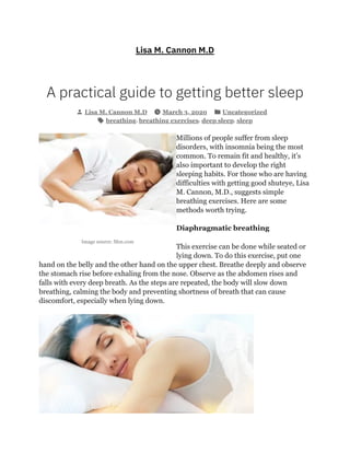 Image source: Msn.com
Lisa M. Cannon M.D
A practical guide to getting better sleep
Lisa M. Cannon M.D March 3, 2020 Uncategorized
breathing, breathing exercises, deep sleep, sleep
Millions of people suffer from sleep
disorders, with insomnia being the most
common. To remain fit and healthy, it’s
also important to develop the right
sleeping habits. For those who are having
difficulties with getting good shuteye, Lisa
M. Cannon, M.D., suggests simple
breathing exercises. Here are some
methods worth trying.
Diaphragmatic breathing
This exercise can be done while seated or
lying down. To do this exercise, put one
hand on the belly and the other hand on the upper chest. Breathe deeply and observe
the stomach rise before exhaling from the nose. Observe as the abdomen rises and
falls with every deep breath. As the steps are repeated, the body will slow down
breathing, calming the body and preventing shortness of breath that can cause
discomfort, especially when lying down.
 