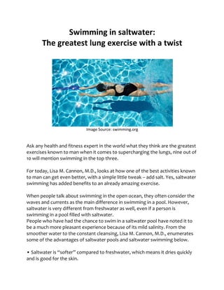 Swimming in saltwater:
The greatest lung exercise with a twist
Image Source: swimming.org
Ask any health and fitness expert in the world what they think are the greatest
exercises known to man when it comes to supercharging the lungs, nine out of
10 will mention swimming in the top three.
For today, Lisa M. Cannon, M.D., looks at how one of the best activities known
to man can get even better, with a simple little tweak – add salt. Yes, saltwater
swimming has added benefits to an already amazing exercise.
When people talk about swimming in the open ocean, they often consider the
waves and currents as the main difference in swimming in a pool. However,
saltwater is very different from freshwater as well, even if a person is
swimming in a pool filled with saltwater.
People who have had the chance to swim in a saltwater pool have noted it to
be a much more pleasant experience because of its mild salinity. From the
smoother water to the constant cleansing, Lisa M. Cannon, M.D., enumerates
some of the advantages of saltwater pools and saltwater swimming below.
• Saltwater is “softer” compared to freshwater, which means it dries quickly
and is good for the skin.
 