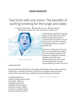 Image source: webmd.com
Image source: creativesafetysupply.com
Lisa M. Cannon M.D
Two birds with one stone: The bene ts of
quitting smoking for the lungs and sleep
Lisa M. Cannon M.D November 26, 2019 Uncategorized
cigarette smoking, quit, sleep, sleep better, smoking, stop
A lot of people would find it amusing
at the very least that many of their
health concerns and issues are
connected with one another. Lisa M.
Cannon, M.D., cites the connection
of smoking and sleep as a perfect
example of it.
In her line of work, Lisa M. Cannon,
M.D., has constantly been looking
for ways to help her patients, who
mostly have respiratory and sleep
problems. One of the more
important discoveries she’s made
over the past decades revolves
around smoking, or rather, the act of
quitting the habit.
Recent studies have shed light on the quality and duration of sleep smokers and non-
smokers get. According to research, not only do non-smokers sleep more than
smokers, they also sleep more soundly and wake up feeling more refreshed.
A possible culprit of a
smoker’s sleep problems could
be nicotine, which is a
stimulant in itself. The
inhalation of the chemical
could have negative effects,
not just on a smoker’s lungs,
but also with his body clock,
 