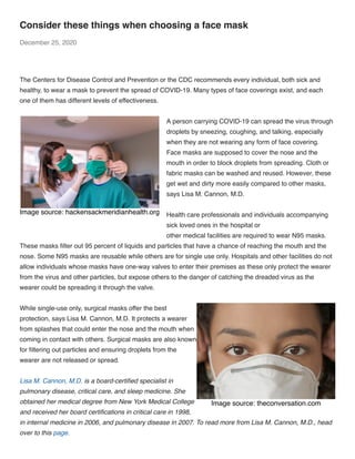 Image source: theconversation.com
Image source: hackensackmeridianhealth.org
Consider these things when choosing a face mask
December 25, 2020
 
The Centers for Disease Control and Prevention or the CDC recommends every individual, both sick and
healthy, to wear a mask to prevent the spread of COVID-19. Many types of face coverings exist, and each
one of them has different levels of effectiveness. 
A person carrying COVID-19 can spread the virus through
droplets by sneezing, coughing, and talking, especially
when they are not wearing any form of face covering.
Face masks are supposed to cover the nose and the
mouth in order to block droplets from spreading. Cloth or
fabric masks can be washed and reused. However, these
get wet and dirty more easily compared to other masks,
says Lisa M. Cannon, M.D. 
Health care professionals and individuals accompanying
sick loved ones in the hospital or 
other medical facilities are required to wear N95 masks.
These masks ﬁlter out 95 percent of liquids and particles that have a chance of reaching the mouth and the
nose. Some N95 masks are reusable while others are for single use only. Hospitals and other facilities do not
allow individuals whose masks have one-way valves to enter their premises as these only protect the wearer
from the virus and other particles, but expose others to the danger of catching the dreaded virus as the
wearer could be spreading it through the valve. 
While single-use only, surgical masks offer the best
protection, says Lisa M. Cannon, M.D. It protects a wearer
from splashes that could enter the nose and the mouth when
coming in contact with others. Surgical masks are also known
for ﬁltering out particles and ensuring droplets from the
wearer are not released or spread. 
Lisa M. Cannon, M.D. is a board-certiﬁed specialist in
pulmonary disease, critical care, and sleep medicine. She
obtained her medical degree from New York Medical College
and received her board certiﬁcations in critical care in 1998,
in internal medicine in 2006, and pulmonary disease in 2007. To read more from Lisa M. Cannon, M.D., head
over to this page.
 