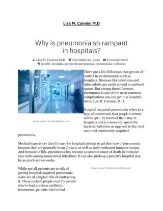 Image source: fiercehealthcare.com
Image source: thealternativedaily.com/
Lisa M. Cannon M.D
Why is pneumonia so rampant
in hospitals?
Lisa M. Cannon M.D December 20, 2019 Uncategorized
health, hospital-acquired pneumonia, pneumonia, wellness
There are a lot of illnesses that get out of
control in environments such as
hospitals. Diseases like infections and
tuberculosis are easily spread in enclosed
spaces. But among these illnesses,
pneumonia is one of the most common
complications one can get in a hospital,
notes Lisa M. Cannon, M.D.
Hospital-acquired pneumonia refers to a
type of pneumonia that people contract
within 48 – 72 hours of their stay in
hospitals and is commonly spread by
bacterial infection as opposed to the viral
nature of community-acquired
pneumonia.
Medical experts say that it’s easy for hospital patients to get this type of pneumonia
because they are generally in an ill state, as well as their weakened immune system.
And because of this, pneumonia has become a common cause of death in intensive
care units among nosocomial infections. It can also prolong a patient’s hospital stay
by as much as two weeks.
While not all patients are at risk of
getting hospital-acquired pneumonia,
some are at a higher risk of contracting
it. These include people over 70, people
who’ve had previous antibiotic
treatments, patients who’ve had
 