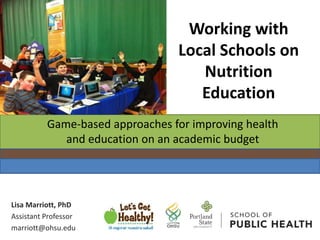 Lisa Marriott, PhD
Assistant Professor
marriott@ohsu.edu
Working with
Local Schools on
Nutrition
Education
Game-based approaches for improving health
and education on an academic budget
 