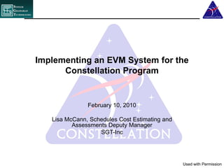 Implementing an EVM System for the
      Constellation Program


               February 10, 2010

   Lisa McCann, Schedules Cost Estimating and
          Assessments Deputy Manager
                   SGT-Inc




                                                Used with Permission
 