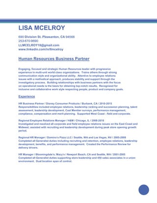 LISA MCELROY
690 Division St. Pleasanton, CA 94566
253-670-9690
LLMCELROY18@gmail.com
www.linkedin.com/in/llmcelroy
Human Resources Business Partner
Engaging, focused and strategic Human Resources leader with progressive
experience in multi-unit world class organizations. Trains others through strong
communication style and organizational ability. Attentive to employee relations
issues with a methodical approach, produces stability and support through the
investigatory process. Building relationships with business partners with the focus
on operational needs is the basis for obtaining top-notch results. Recognized for
inclusive and collaborative work style respecting people, product and company goals.
Experience
HR Business Partner / Disney Consumer Products / Burbank, CA / 2010-2015
Responsibilities included employee relations, leadership ranking and succession planning, talent
assessment, leadership development, Cast Member surveys, performance management,
compliance, compensation and merit planning. Supported West Coast - field and corporate.
Regional Employee Relations Manager / H&M / Chicago, IL / 2008-2010
Investigated and resolved all corporate and field employee relations issues on the East Coast and
Midwest; assisted with recruiting and leadership development during peak store opening growth
period.
Regional HR Manager / Domino’s Pizza LLC / Seattle, WA and Las Vegas, NV / 2005-2008
Completed all Generalist duties including recruiting and retention, employee relations, leadership
development, benefits, and performance management. Created the Performance Review for
delivery drivers.
HR Manager / Bloomingdale’s; Macy’s / Newport Beach, CA and Seattle, WA / 2001-2005
Completed all Generalist duties supporting store leadership and 450 sales associates in a union
environment. Dual location span of control.
 