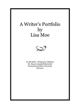 A Writer‟s Portfolio
        by
    Lisa Moe




   LL ED 587G: Writing for Children
     Dr. Susan Campbell Bartoletti
     Pennsylvania State University
               Fall 2011




                                      1
 