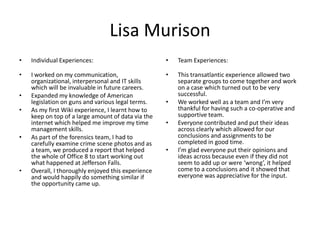 Lisa Murison
•   Individual Experiences:                         •   Team Experiences:

•   I worked on my communication,                   •   This transatlantic experience allowed two
    organizational, interpersonal and IT skills         separate groups to come together and work
    which will be invaluable in future careers.         on a case which turned out to be very
•   Expanded my knowledge of American                   successful.
    legislation on guns and various legal terms.    •   We worked well as a team and I’m very
•   As my first Wiki experience, I learnt how to        thankful for having such a co-operative and
    keep on top of a large amount of data via the       supportive team.
    internet which helped me improve my time        •   Everyone contributed and put their ideas
    management skills.                                  across clearly which allowed for our
•   As part of the forensics team, I had to             conclusions and assignments to be
    carefully examine crime scene photos and as         completed in good time.
    a team, we produced a report that helped        •   I’m glad everyone put their opinions and
    the whole of Office 8 to start working out          ideas across because even if they did not
    what happened at Jefferson Falls.                   seem to add up or were ‘wrong’, it helped
•   Overall, I thoroughly enjoyed this experience       come to a conclusions and it showed that
    and would happily do something similar if           everyone was appreciative for the input.
    the opportunity came up.
 