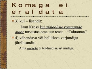 Komaga ei eraldata 3) kui – lisandit: Jaan Kross  kui ajalooliste romaanide   autor  tutvustas oma uut teost  “Tahtamaa”. 4) vähendava või hellitleva varjundiga järellisandit: Ants  vaeseke  ei teadnud asjast midagi. 