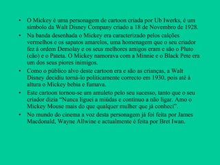 O Mickey é uma personagem de cartoon criada por Ub Iwerks, é um símbolo da Walt Disney Company criado a 18 de Novembro de 1928. Na banda desenhada o Mickey era caracterizado pelos calções vermelhos e os sapatos amarelos, uma homenagem que o seu criador fez à ordem Demolay e os seus melhores amigos eram e são o Pluto (cão) e o Pateta. O Mickey namorava com a Minnie e o Black Pete era um dos seus piores inimigos. Como o público alvo deste cartoon era e são as crianças, a Walt  Disney decidiu torná-lo politicamente correcto em 1930, pois até à altura o Mickey bebia e fumava. Este cartoon tornou-se um amuleto pelo seu sucesso, tanto que o seu criador dizia “Nunca liguei a miúdas e continuo a não ligar. Amo o Mickey Mouse mais do que qualquer mulher que já conheci”. No mundo do cinema a voz desta personagem já foi feita por James Macdonald, Wayne Allwine e actualmente é feita por Bret Iwan. 