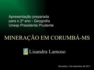 MINERAÇÃO EM CORUMBÁ-MS Lisandra Lamoso Apresentação preparada para o 2º ano - Geografia Unesp Presidente Prudente   Dourados, 2 de dezembro de 2011 