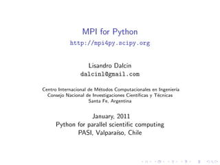 MPI for Python
http://mpi4py.scipy.org
Lisandro Dalcin
dalcinl@gmail.com
Centro Internacional de M´etodos Computacionales en Ingenier´ıa
Consejo Nacional de Investigaciones Cient´ıﬁcas y T´ecnicas
Santa Fe, Argentina
January, 2011
Python for parallel scientiﬁc computing
PASI, Valpara´ıso, Chile
 