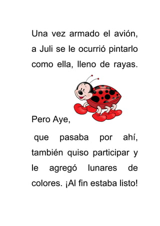 Una vez armado el avión,
a Juli se le ocurrió pintarlo
como ella, lleno de rayas.
Pero Aye,
que pasaba por ahí,
también quiso participar y
le agregó lunares de
colores. ¡Al fin estaba listo!
 