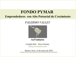 FONDO PYMAR  Emprendedores  con Alto Potencial de Crecimiento   AxVentures Lisandro Bril – Socio Gerente  [email_address] PALERMO VALLEY Buenos Aires, 16 de marzo de 2010 