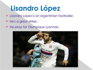 Lisandro López
   Lisandro Lopez is an argentinian footballer.
   He's a great striker.
   He plays for Olympique Lyonnais.
 