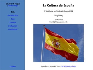 La Cultura de España Student Page Title Introduction Task Process Evaluation Conclusion Credits [ Teacher Page ] A WebQuest for 9th Grade Español 101 Designed by Lisa M. Nicol [email_address] Based on a template from  The WebQuest Page * 