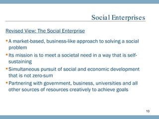 Social Enterprises Revised View: The Social Enterprise A market-based, business-like approach to solving a social problem  Its mission is to meet a societal need in a way that is self-sustaining Simultaneous pursuit of social and economic development that is not zero-sum Partnering with government, business, universities and all other sources of resources creatively to achieve goals 