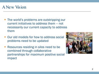 A New Vision The world’s problems are outstripping our current initiatives to address them – not necessarily our current capacity to address them Our old models for how to address social problems need to be updated Resources residing in silos need to be combined through collaborative partnerships for maximum positive social impact 