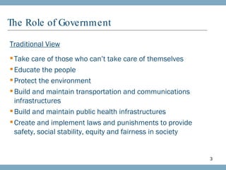 The Role of Government Traditional View Take care of those who can’t take care of themselves Educate the people Protect the environment Build and maintain transportation and communications infrastructures Build and maintain public health infrastructures Create and implement laws and punishments to provide safety, social stability, equity and fairness in society 