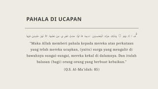 PAHALA DI UCAPAN
‫ا‬ َ‫ھ‬ ْ
ِ‫فی‬ َ
‫ن‬ْ‫ی‬ ِ‫د‬ ِ‫ل‬ ٰ‫خ‬ ُ‫ر‬ ٰ‫ھ‬ْ‫ن‬
ْ
‫اال‬ ‫ا‬ َ‫ھ‬ ِ‫ت‬ َْ‫تح‬ ْ
‫ن‬ ِ‫م‬ ‫ي‬ ِ‫ر‬ ْ‫ج‬َ‫ت‬ ٍّٰ
‫ت‬ َ‫جن‬ ‫ا‬ ُْ‫لو‬ َ‫قا‬ ‫ا‬ َ‫م‬ ِ‫ب‬ ۗ◌ َ
‫ن‬ ْ
ِ‫نی‬ ِ
‫س‬ ْ‫ح‬ ُ‫م‬
ْ
‫ال‬ ٓ‫اء‬ََ‫جز‬ َ
‫ك‬ِ‫ل‬
ٰ
‫ذ‬ َ‫و‬ 􁀃 ُ
‫م‬ ُ‫ھ‬َ‫ب‬ ‫ا‬َ‫ث‬ ‫ا‬ ‫ف‬ ّٰ
"Maka Allah memberi pahala kepada mereka atas perkataan
yang telah mereka ucapkan, (yaitu) surga yang mengalir di
bawahnya sungai-sungai, mereka kekal di dalamnya. Dan itulah
balasan (bagi) orang-orang yang berbuat kebaikan."
(Q.S. Al-Ma'idah: 85)
 