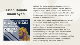 Lisan Ibunda
Imam Syafi’i
Jadilah ibu yang terus mendoakan anaknya
(Muhammad bin Idris) seperti Ummu Habibah.
Sejak anaknya kecil, ibu ini terus mendoakan
anaknya. Ketika sang anak berusia 14 tahun dan
berpamitan untuk merantau mencari ilmu, ia
berdoa di depan anaknya:
“Ya Allah Tuhan yang menguasai seluruh alam!
Anakku ini akan meninggalkan aku untuk
berjalan jauh, menuju keridhaanMu. Aku rela
melepaskannya untuk menuntut ilmu
peninggalan Rasul-Mu. Oleh karena itu aku
bermohon kepada-Mu ya Allah, permudahlah
urusannya. Peliharalah keselamatannya,
panjangkanlah umurnya agar aku dapat melihat
sepulangnya nanti dengan dada yang penuh
dengan ilmu yang berguna, aamiin!”.
 