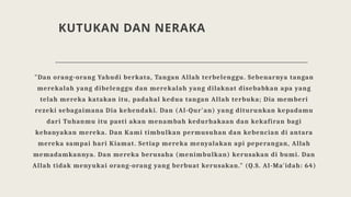 KUTUKAN DAN NERAKA
"Dan orang-orang Yahudi berkata, Tangan Allah terbelenggu. Sebenarnya tangan
merekalah yang dibelenggu dan merekalah yang dilaknat disebabkan apa yang
telah mereka katakan itu, padahal kedua tangan Allah terbuka; Dia memberi
rezeki sebagaimana Dia kehendaki. Dan (Al-Qur'an) yang diturunkan kepadamu
dari Tuhanmu itu pasti akan menambah kedurhakaan dan kekafiran bagi
kebanyakan mereka. Dan Kami timbulkan permusuhan dan kebencian di antara
mereka sampai hari Kiamat. Setiap mereka menyalakan api peperangan, Allah
memadamkannya. Dan mereka berusaha (menimbulkan) kerusakan di bumi. Dan
Allah tidak menyukai orang-orang yang berbuat kerusakan." (Q.S. Al-Ma'idah: 64)
 
