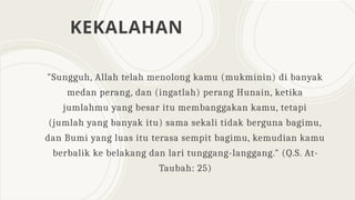 KEKALAHAN
"Sungguh, Allah telah menolong kamu (mukminin) di banyak
medan perang, dan (ingatlah) perang Hunain, ketika
jumlahmu yang besar itu membanggakan kamu, tetapi
(jumlah yang banyak itu) sama sekali tidak berguna bagimu,
dan Bumi yang luas itu terasa sempit bagimu, kemudian kamu
berbalik ke belakang dan lari tunggang-langgang." (Q.S. At-
Taubah: 25)
 