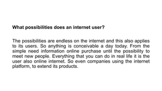 What possibilities does an internet user?
The possibilities are endless on the internet and this also applies
to its users. So anything is conceivable a day today. From the
simple need information online purchase until the possibility to
meet new people. Everything that you can do in real life it is the
user also online internet. So even companies using the internet
platform, to extend its products.