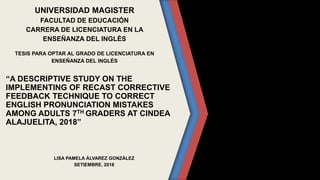 UNIVERSIDAD MAGISTER
FACULTAD DE EDUCACIÓN
CARRERA DE LICENCIATURA EN LA
ENSEÑANZA DEL INGLÉS
TESIS PARA OPTAR AL GRADO DE LICENCIATURA EN
ENSEÑANZA DEL INGLÉS
“A DESCRIPTIVE STUDY ON THE
IMPLEMENTING OF RECAST CORRECTIVE
FEEDBACK TECHNIQUE TO CORRECT
ENGLISH PRONUNCIATION MISTAKES
AMONG ADULTS 7TH GRADERS AT CINDEA
ALAJUELITA, 2018”
LISA PAMELA ÁLVAREZ GONZÁLEZ
SETIEMBRE, 2018
 
