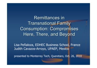 Remittances in
       Transnational Family
    Consumption: Compromises
     Here, There, and Beyond

Lisa Peñaloza, EDHEC Business School, France
Judith Cavazos-Arroyo, UPAEP, Mexico

presented to Monterrey Tech, Queretaro, Oct. 26, 2010
 