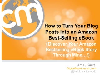 How to Turn Your Blog
Posts into an Amazon
 Best-Selling eBook
(Discover Your Amazon
Bestselling eBook Story
   Through Mine…!)

                Jim F. Kukral
         DigitalBookLaunch.com
           @jimkukral • #cmworld
                          #cmworld
 