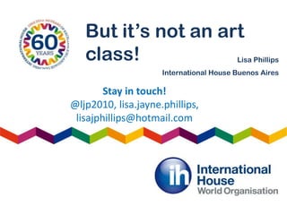 But it’s not an art
class! Lisa Phillips
International House Buenos Aires
Stay in touch!
@ljp2010, lisa.jayne.phillips,
lisajphillips@hotmail.com
 