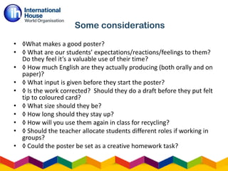 • ◊What makes a good poster?
• ◊ What are our students’ expectations/reactions/feelings to them?
Do they feel it’s a valuable use of their time?
• ◊ How much English are they actually producing (both orally and on
paper)?
• ◊ What input is given before they start the poster?
• ◊ Is the work corrected? Should they do a draft before they put felt
tip to coloured card?
• ◊ What size should they be?
• ◊ How long should they stay up?
• ◊ How will you use them again in class for recycling?
• ◊ Should the teacher allocate students different roles if working in
groups?
• ◊ Could the poster be set as a creative homework task?
Some considerations
 