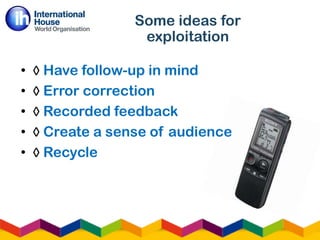 • ◊ Have follow-up in mind
• ◊ Error correction
• ◊ Recorded feedback
• ◊ Create a sense of audience
• ◊ Recycle
Some ideas for
exploitation
 