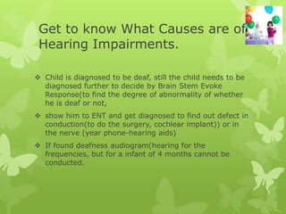 Get to know What Causes are of
 Hearing Impairments.

 Child is diagnosed to be deaf, still the child needs to be
  diagnosed further to decide by Brain Stem Evoke
  Response(to find the degree of abnormality of whether
  he is deaf or not,
 show him to ENT and get diagnosed to find out defect in
  conduction(to do the surgery, cochlear implant)) or in
  the nerve (year phone-hearing aids)
 If found deafness audiogram(hearing for the
  frequencies, but for a infant of 4 months cannot be
  conducted.
 