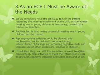 3.As an ECE I Must be Aware of
    the Needs
 We as caregivers have the ability to talk to the parent
  regarding the hearing impairment of the child as sometimes
  hearing loss in young children is temporary, caused by a
  cold or ear infection.
 Another fact is that many causes of hearing loss in young
  children can be treated.
 Age appropriate activities could be planned and
  implemented such children’s communicating,
  interpretation of feelings and acquiring cognitive skills and
  increase use of other senses are obvious in children.
    In addition they can still live an active, normal lives(Lisa
    class notes). Plan activities to meet the Infant needs such
    as physical, cognitive impaired and social skills and so on.
 