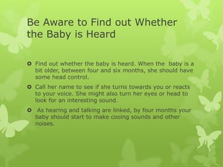 Be Aware to Find out Whether
the Baby is Heard

 Find out whether the baby is heard. When the baby is a
  bit older, between four and six months, she should have
  some head control.
 Call her name to see if she turns towards you or reacts
  to your voice. She might also turn her eyes or head to
  look for an interesting sound.
 As hearing and talking are linked, by four months your
  baby should start to make cooing sounds and other
  noises.
 