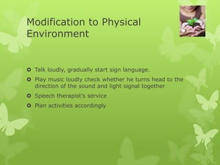 Modification to Physical
Environment


 Talk loudly, gradually start sign language.
 Play music loudly check whether he turns head to the
  direction of the sound and light signal together
 Speech therapist’s service
 Plan activities accordingly
 