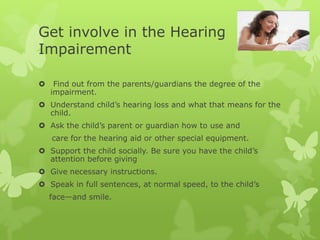Get involve in the Hearing
Impairement

    Find out from the parents/guardians the degree of the
    impairment.
 Understand child’s hearing loss and what that means for the
  child.
 Ask the child’s parent or guardian how to use and
    care for the hearing aid or other special equipment.
 Support the child socially. Be sure you have the child’s
  attention before giving
 Give necessary instructions.
 Speak in full sentences, at normal speed, to the child’s
    face—and smile.
 