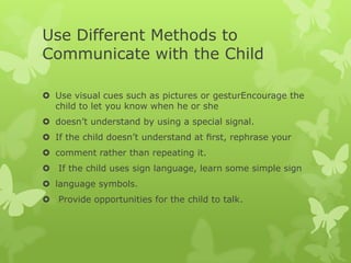 Use Different Methods to
Communicate with the Child

 Use visual cues such as pictures or gesturEncourage the
  child to let you know when he or she
 doesn’t understand by using a special signal.
 If the child doesn’t understand at ﬁrst, rephrase your
 comment rather than repeating it.
 If the child uses sign language, learn some simple sign
 language symbols.
 Provide opportunities for the child to talk.
 