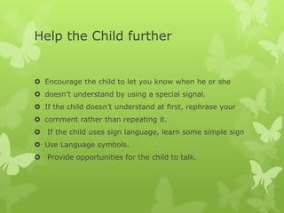 Help the Child further


 Encourage the child to let you know when he or she
 doesn’t understand by using a special signal.
 If the child doesn’t understand at ﬁrst, rephrase your
 comment rather than repeating it.
 If the child uses sign language, learn some simple sign
 Use Language symbols.
 Provide opportunities for the child to talk.
 