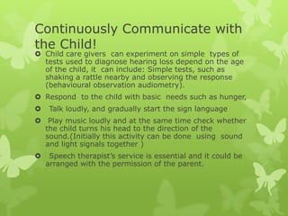 Continuously Communicate with
the Child!
 Child care givers can experiment on simple types of
  tests used to diagnose hearing loss depend on the age
  of the child, it can include: Simple tests, such as
  shaking a rattle nearby and observing the response
  (behavioural observation audiometry).
 Respond to the child with basic needs such as hunger,
    Talk loudly, and gradually start the sign language
 Play music loudly and at the same time check whether
  the child turns his head to the direction of the
  sound.(Initially this activity can be done using sound
  and light signals together )
    Speech therapist’s service is essential and it could be
    arranged with the permission of the parent.
 