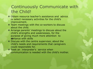 Continuously Communicate with
  the Child!
 Obtain resource teacher’s assistance and advice
  to select necessary activities for the child’s
  improvement.
 Team meetings with the co-workers to discuss
  about the child.
 Arrange parents’ meetings to discuss about the
  child's strengths and weaknesses, for the
  purpose of giving much more attention to
  enhance with skills
   
 Discuss with the centre supervisor, about the
  child’s needs and requirements that caregivers
  could responsible for.
 Seek an interpreter's service when
  communication is needed with the child’s mother.
 