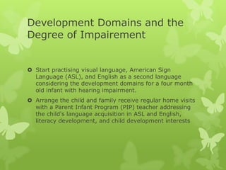 Development Domains and the
Degree of Impairement


 Start practising visual language, American Sign
  Language (ASL), and English as a second language
  considering the development domains for a four month
  old infant with hearing impairment.
 Arrange the child and family receive regular home visits
  with a Parent Infant Program (PIP) teacher addressing
  the child's language acquisition in ASL and English,
  literacy development, and child development interests
 