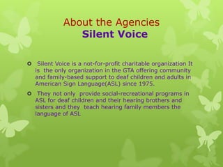 About the Agencies
                Silent Voice

 Silent Voice is a not-for-profit charitable organization It
  is the only organization in the GTA offering community
  and family-based support to deaf children and adults in
  American Sign Language(ASL) since 1975.
 They not only provide social-recreational programs in
  ASL for deaf children and their hearing brothers and
  sisters and they teach hearing family members the
  language of ASL
 